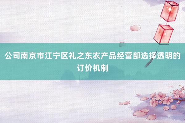 公司南京市江宁区礼之东农产品经营部选择透明的订价机制